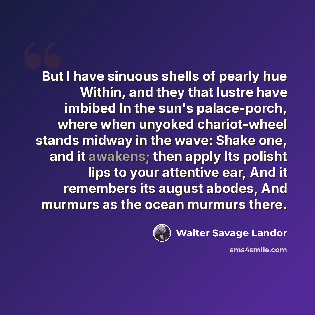 “But I have sinuous shells of pearly hue Within, and they that lustre have imbibed In the sun's palace-porch, where when unyoked chariot-wheel stands midway in the wave: Shake one, and it awakens; then apply Its polisht lips to your attentive ear, And it remembers its august abodes, And murmurs as…” quote by Walter Savage Landor