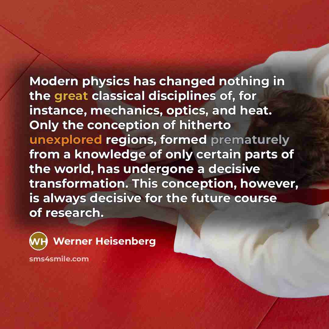 “Modern physics has changed nothing in the great classical disciplines of, for instance, mechanics, optics, and heat. Only the conception of hitherto unexplored regions, formed prematurely from a knowledge of only certain parts of the world, has undergone a decisive transformation. This conception…” quote by Werner Heisenberg