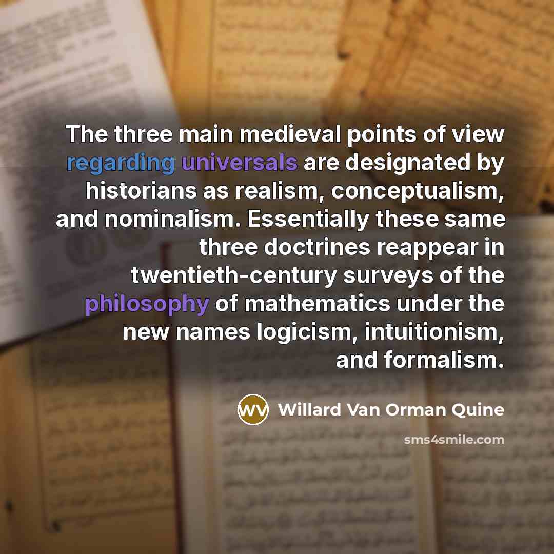 “The three main medieval points of view regarding universals are designated by historians as realism, conceptualism, and nominalism. Essentially these same three doctrines reappear in twentieth-century surveys of the philosophy of mathematics under the new names logicism, intuitionism, and formalism.” quote by Willard Van Orman Quine