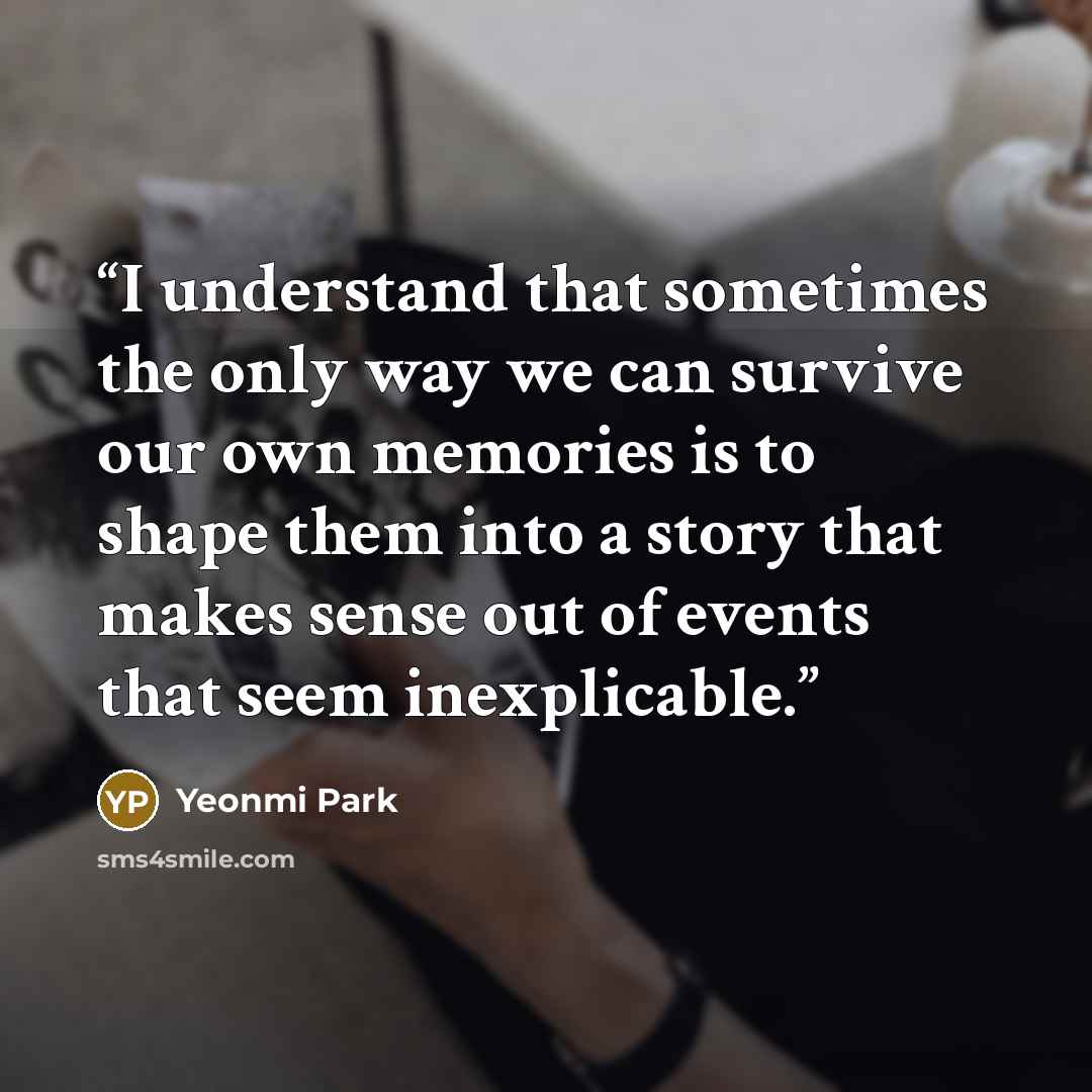 “I understand that sometimes the only way we can survive our own memories is to shape them into a story that makes sense out of events that seem inexplicable.” quote by Yeonmi Park