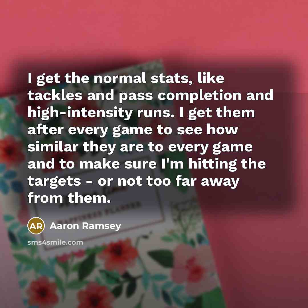 “I get the normal stats, like tackles and pass completion and high-intensity runs. I get them after every game to see how similar they are to every game and to make sure I'm hitting the targets - or not too far away from them.” quote by Aaron Ramsey