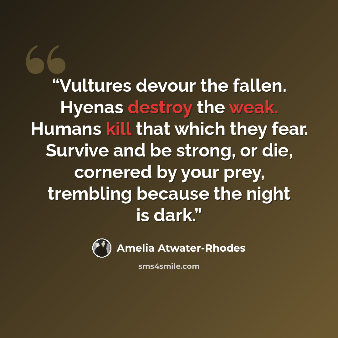 “Vultures devour the fallen. Hyenas destroy the weak. Humans kill that which they fear. Survive and be strong, or die, cornered by your prey, trembling because the night is dark.” quote by Amelia Atwater-Rhodes