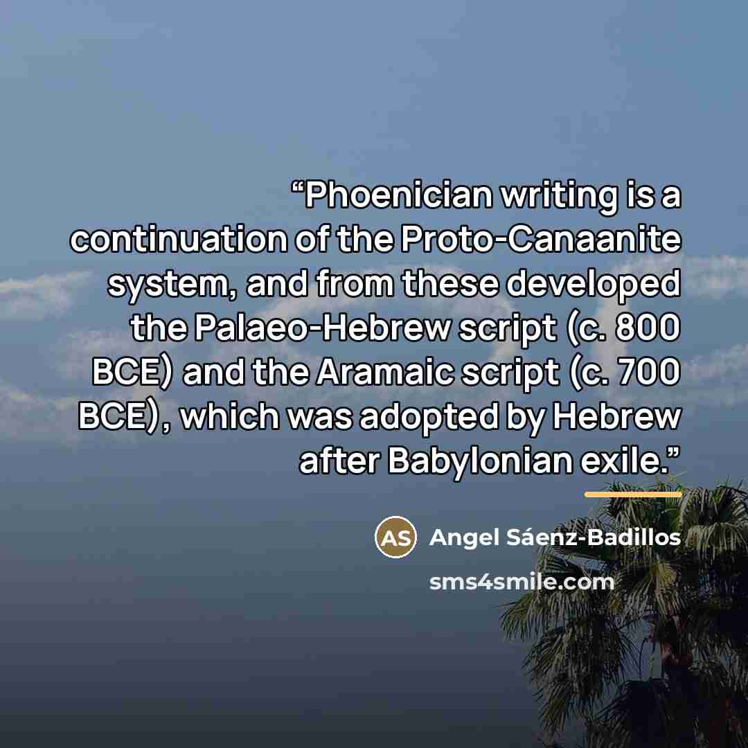 “Phoenician writing is a continuation of the Proto-Canaanite system, and from these developed the Palaeo-Hebrew script (c. 800 BCE) and the Aramaic script (c. 700 BCE), which was adopted by Hebrew after Babylonian exile.” quote by Angel Sáenz-Badillos
