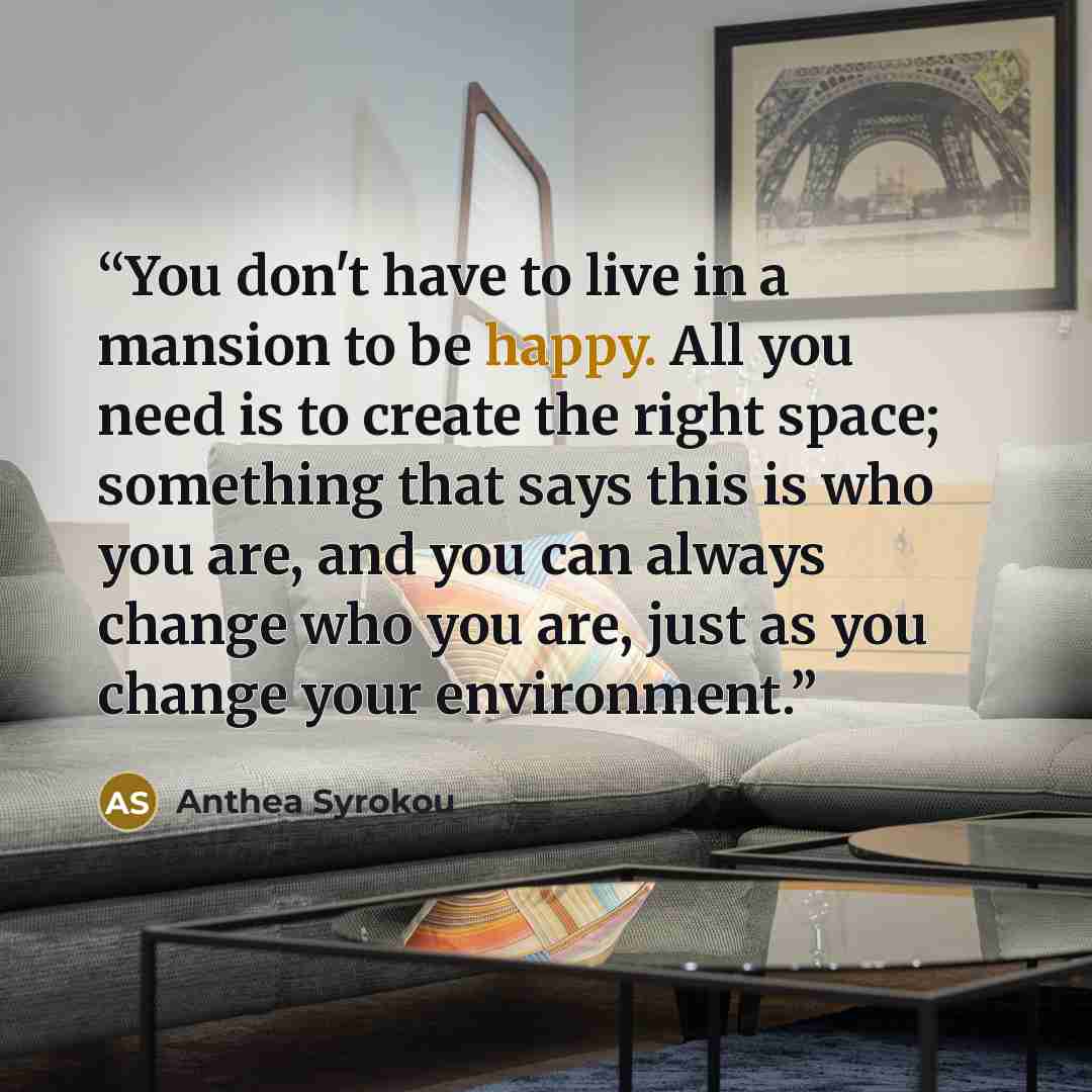 “You don't have to live in a mansion to be happy. All you need is to create the right space; something that says this is who you are, and you can always change who you are, just as you change your environment.” quote by Anthea Syrokou
