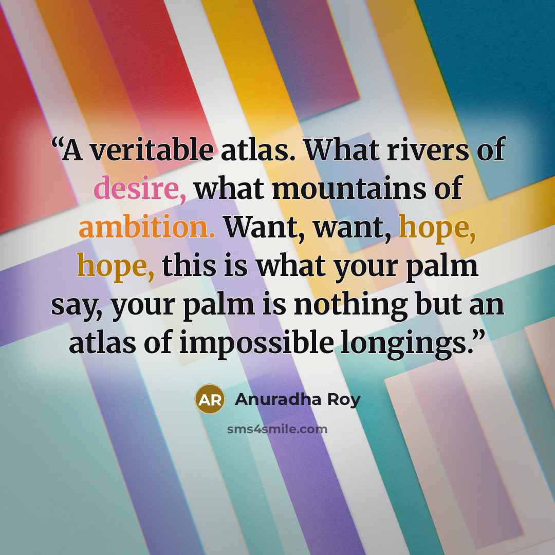 “A veritable atlas. What rivers of desire, what mountains of ambition. Want, want, hope, hope, this is what your palm say, your palm is nothing but an atlas of impossible longings.” quote by Anuradha Roy