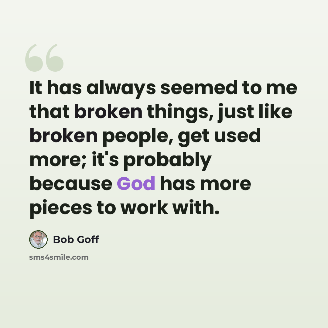 “It has always seemed to me that broken things, just like broken people, get used more; it's probably because God has more pieces to work with.” quote by Bob Goff