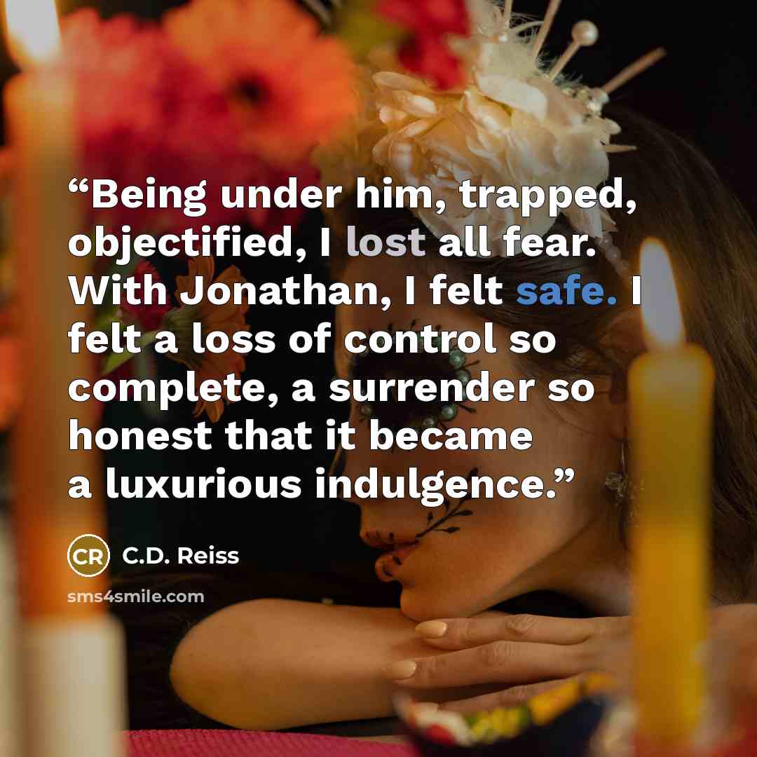 “Being under him, trapped, objectified, I lost all fear. With Jonathan, I felt safe. I felt a loss of control so complete, a surrender so honest that it became a luxurious indulgence.” quote by C.D. Reiss