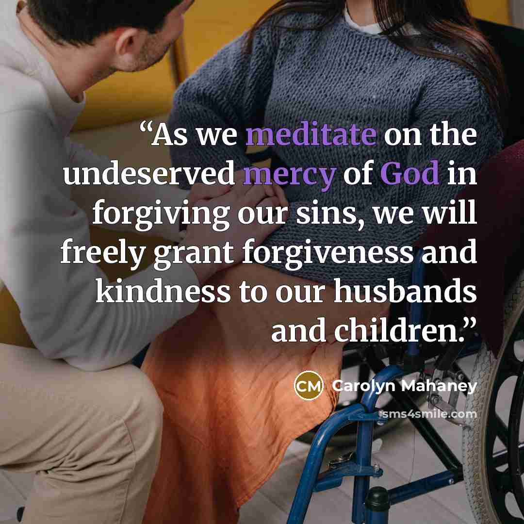 “As we meditate on the undeserved mercy of God in forgiving our sins, we will freely grant forgiveness and kindness to our husbands and children.” quote by Carolyn Mahaney