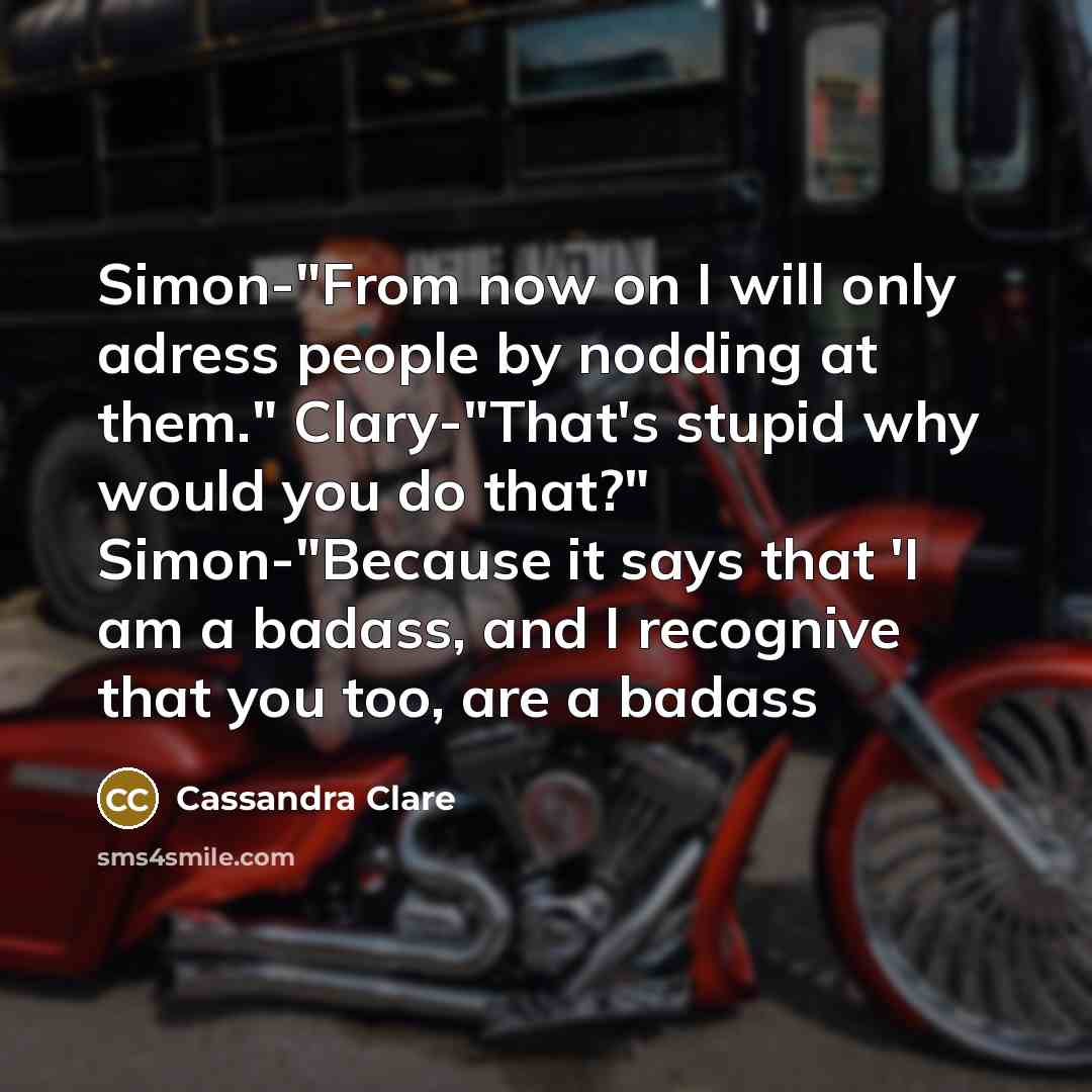 “Simon-"From now on I will only adress people by nodding at them." Clary-"That's stupid why would you do that?" Simon-"Because it says that 'I am a badass, and I recognive that you too, are a badass” quote by Cassandra Clare
