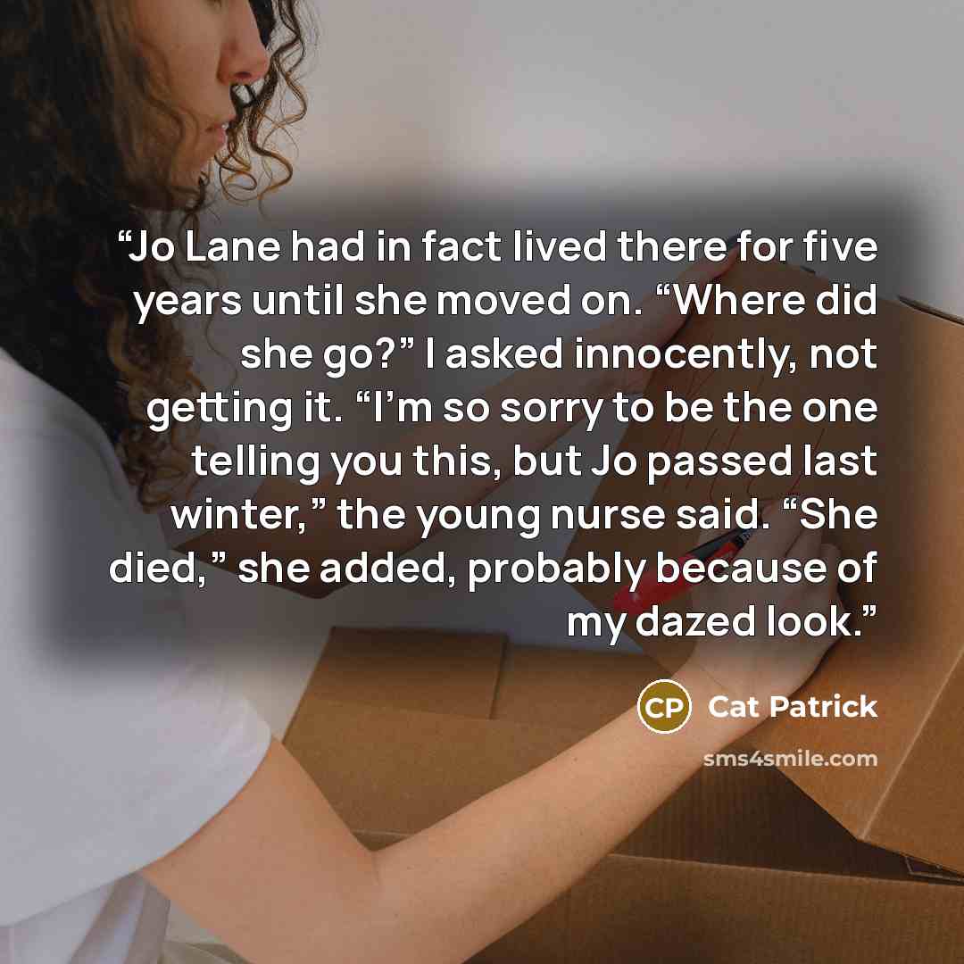 “Jo Lane had in fact lived there for five years until she moved on. “Where did she go?” I asked innocently, not getting it. “I’m so sorry to be the one telling you this, but Jo passed last winter,” the young nurse said. “She died,” she added, probably because of my dazed look.” quote by Cat Patrick