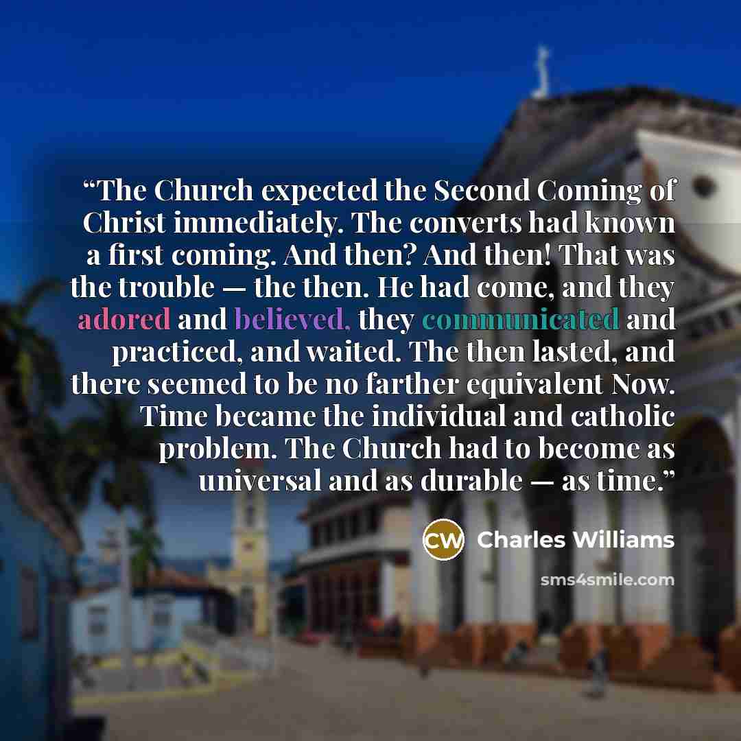 “The Church expected the Second Coming of Christ immediately. The converts had known a first coming. And then? And then! That was the trouble — the then. He had come, and they adored and believed, they communicated and practiced, and waited. The then lasted, and there seemed to be no farther…” quote by Charles Williams