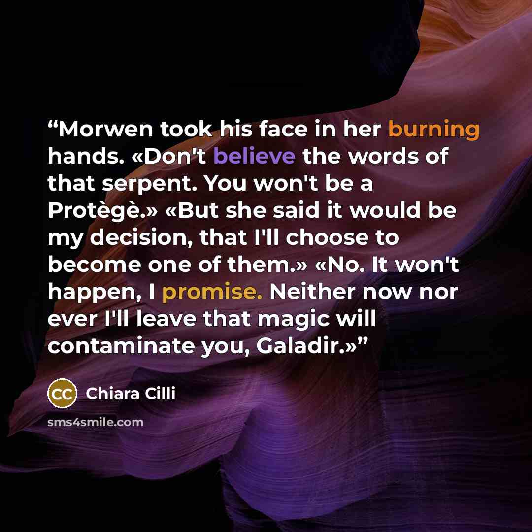 “Morwen took his face in her burning hands. «Don't believe the words of that serpent. You won't be a Protègè.» «But she said it would be my decision, that I'll choose to become one of them.» «No. It won't happen, I promise. Neither now nor ever I'll leave that magic will contaminate you, Galadir.»” quote by Chiara Cilli
