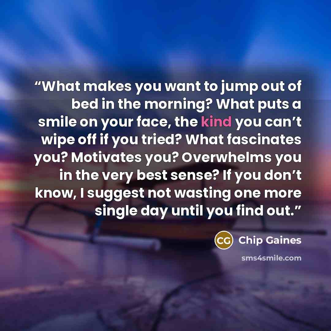 “What makes you want to jump out of bed in the morning? What puts a smile on your face, the kind you can’t wipe off if you tried? What fascinates you? Motivates you? Overwhelms you in the very best sense? If you don’t know, I suggest not wasting one more single day until you find out.” quote by Chip Gaines