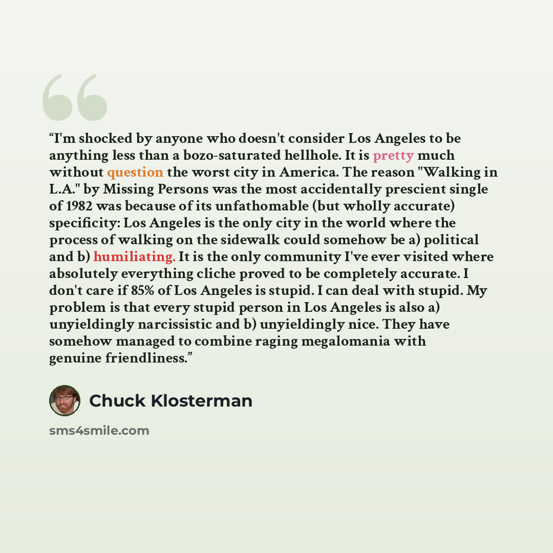 “I'm shocked by anyone who doesn't consider Los Angeles to be anything less than a bozo-saturated hellhole. It is pretty much without question the worst city in America. The reason "Walking in L.A." by Missing Persons was the most accidentally prescient single of 1982 was because of its…” quote by Chuck Klosterman