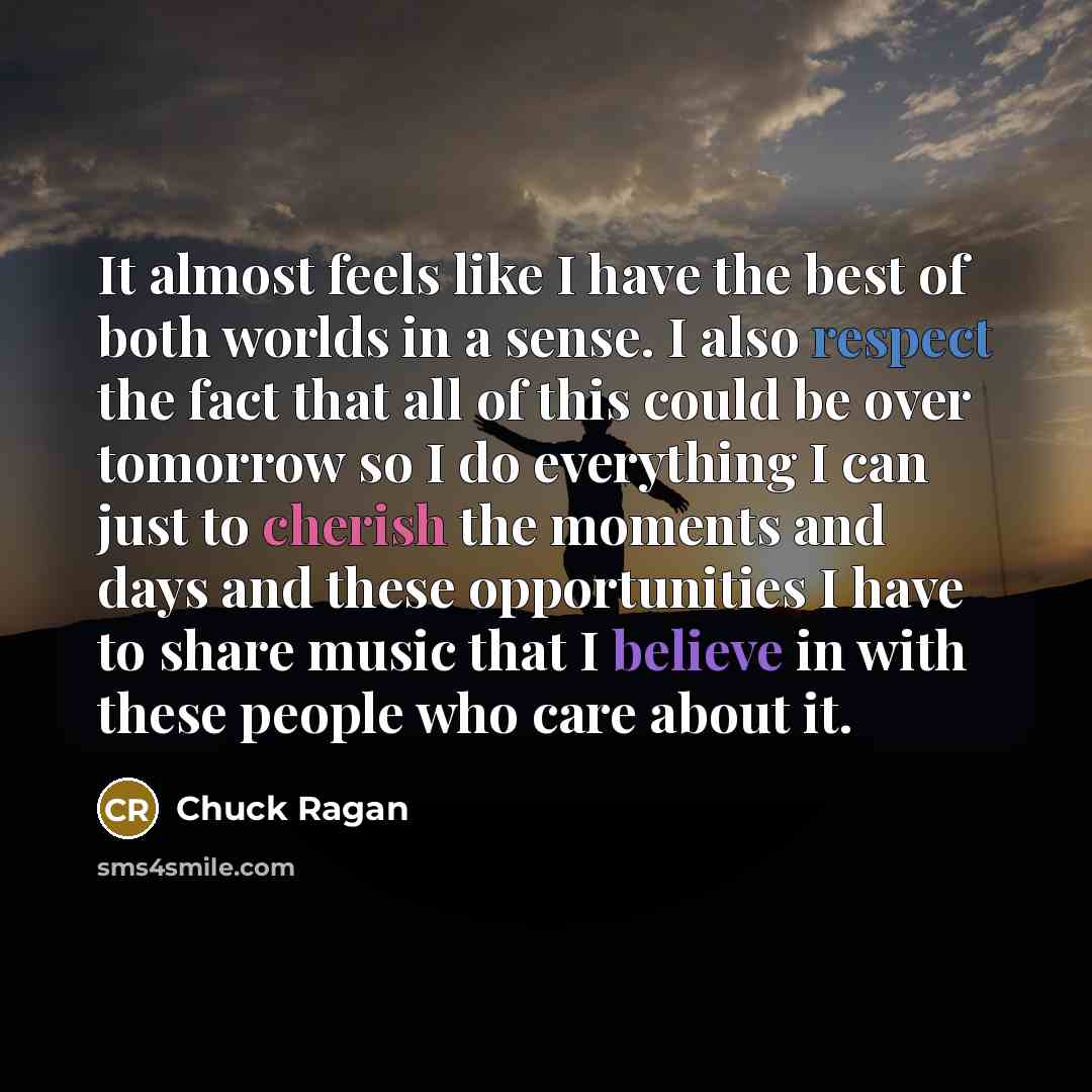 “It almost feels like I have the best of both worlds in a sense. I also respect the fact that all of this could be over tomorrow so I do everything I can just to cherish the moments and days and these opportunities I have to share music that I believe in with these people who care about it.” quote by Chuck Ragan