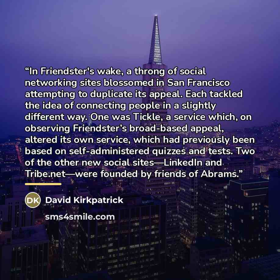 “In Friendster's wake, a throng of social networking sites blossomed in San Francisco attempting to duplicate its appeal. Each tackled the idea of connecting people in a slightly different way. One was Tickle, a service which, on observing Friendster’s broad-based appeal, altered its own service…” quote by David Kirkpatrick