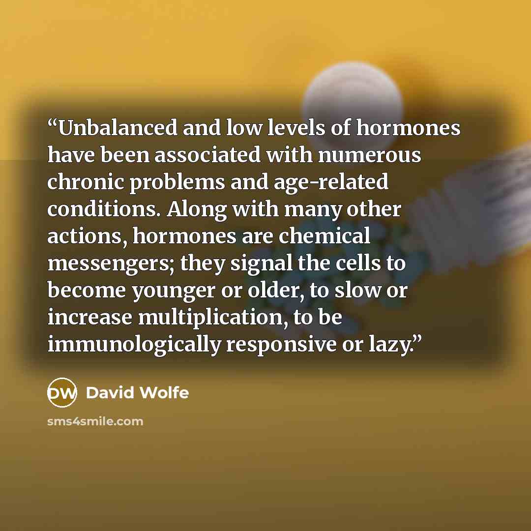 “Unbalanced and low levels of hormones have been associated with numerous chronic problems and age-related conditions. Along with many other actions, hormones are chemical messengers; they signal the cells to become younger or older, to slow or increase multiplication, to be immunologically…” quote by David Wolfe
