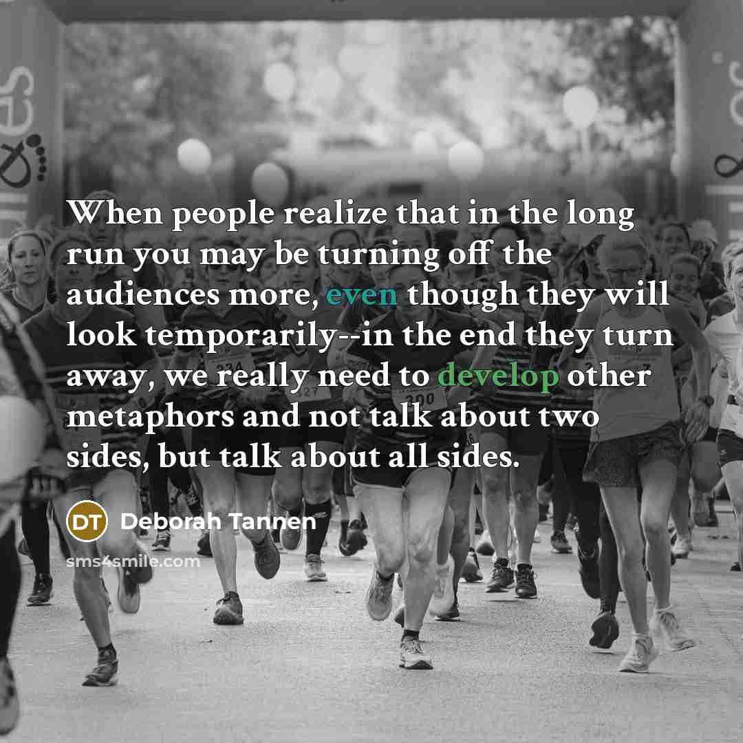 “When people realize that in the long run you may be turning off the audiences more, even though they will look temporarily--in the end they turn away, we really need to develop other metaphors and not talk about two sides, but talk about all sides.” quote by Deborah Tannen