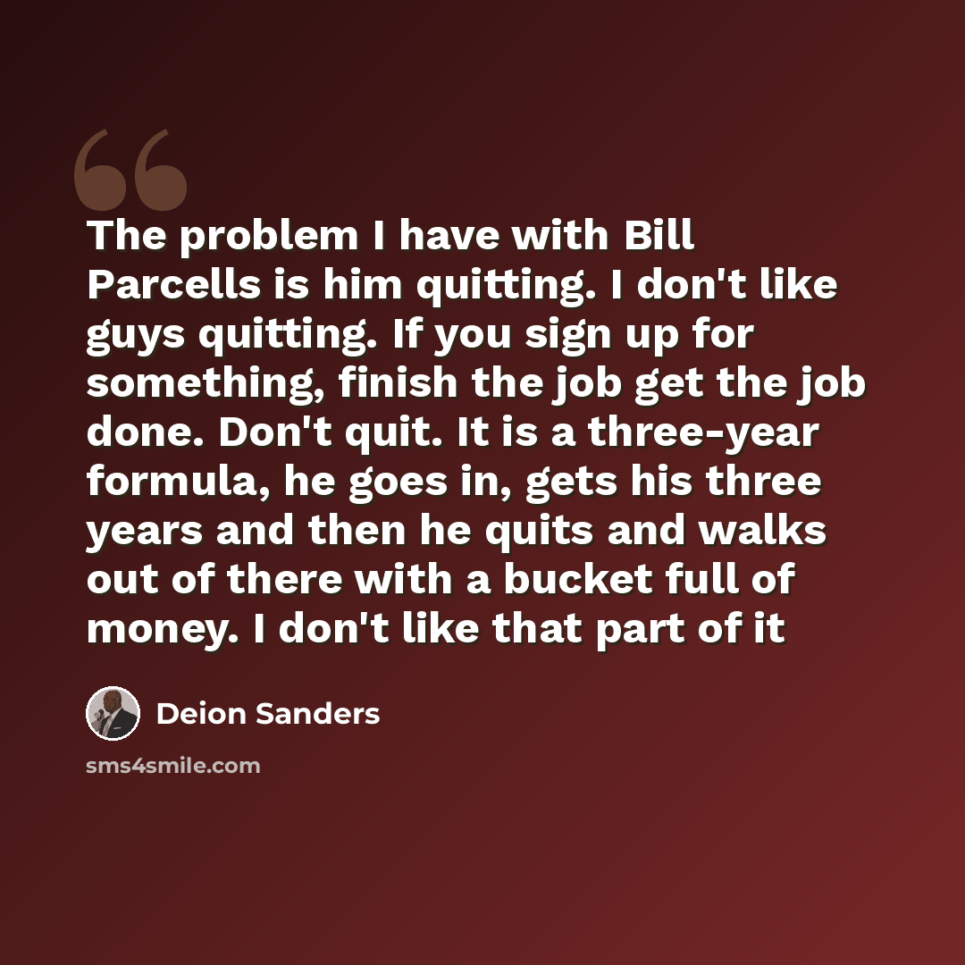 “The problem I have with Bill Parcells is him quitting. I don't like guys quitting. If you sign up for something, finish the job get the job done. Don't quit. It is a three-year formula, he goes in, gets his three years and then he quits and walks out of there with a bucket full of money. I don't…” quote by Deion Sanders