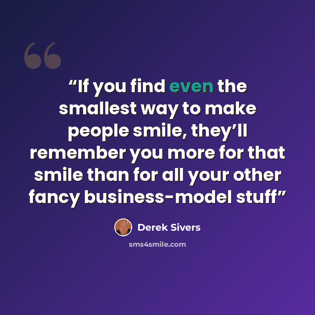 “If you find even the smallest way to make people smile, they’ll remember you more for that smile than for all your other fancy business-model stuff” quote by Derek Sivers