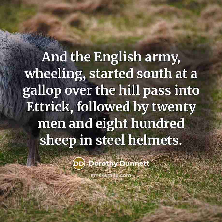 “And the English army, wheeling, started south at a gallop over the hill pass into Ettrick, followed by twenty men and eight hundred sheep in steel helmets.” quote by Dorothy Dunnett