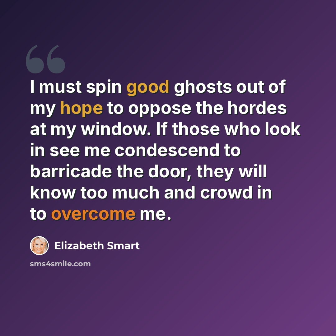“I must spin good ghosts out of my hope to oppose the hordes at my window. If those who look in see me condescend to barricade the door, they will know too much and crowd in to overcome me.” quote by Elizabeth Smart
