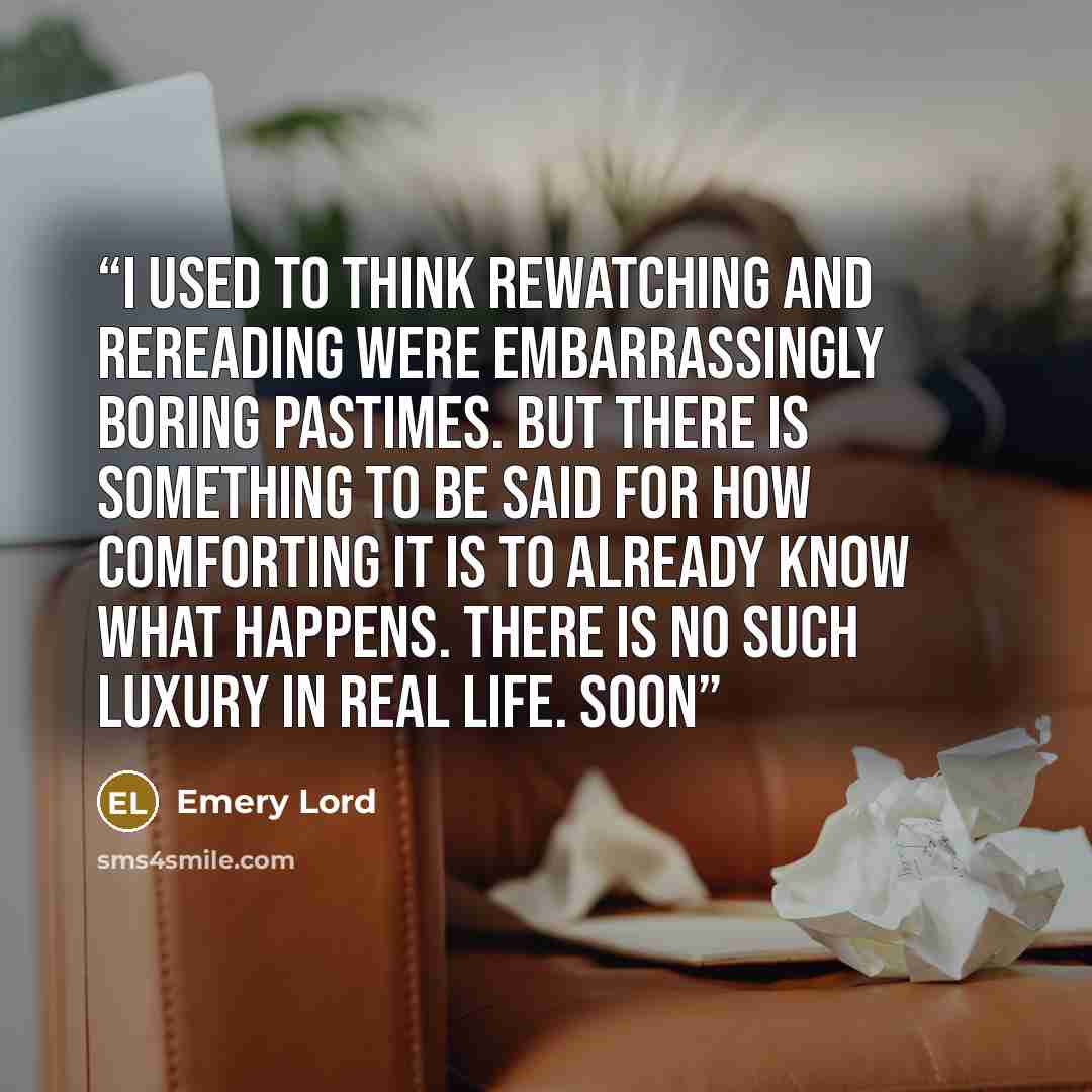 “I used to think rewatching and rereading were embarrassingly boring pastimes. But there is something to be said for how comforting it is to already know what happens. There is no such luxury in real life. Soon” quote by Emery Lord