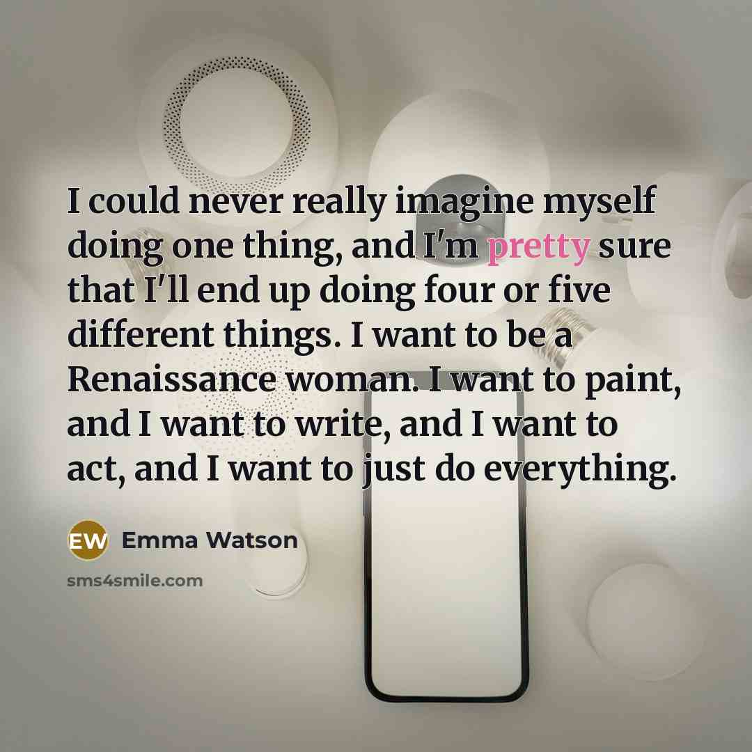 “I could never really imagine myself doing one thing, and I'm pretty sure that I'll end up doing four or five different things. I want to be a Renaissance woman. I want to paint, and I want to write, and I want to act, and I want to just do everything.” quote by Emma Watson