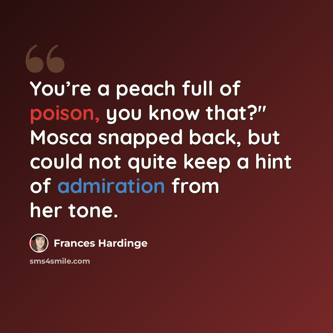 “You’re a peach full of poison, you know that?" Mosca snapped back, but could not quite keep a hint of admiration from her tone.” quote by Frances Hardinge