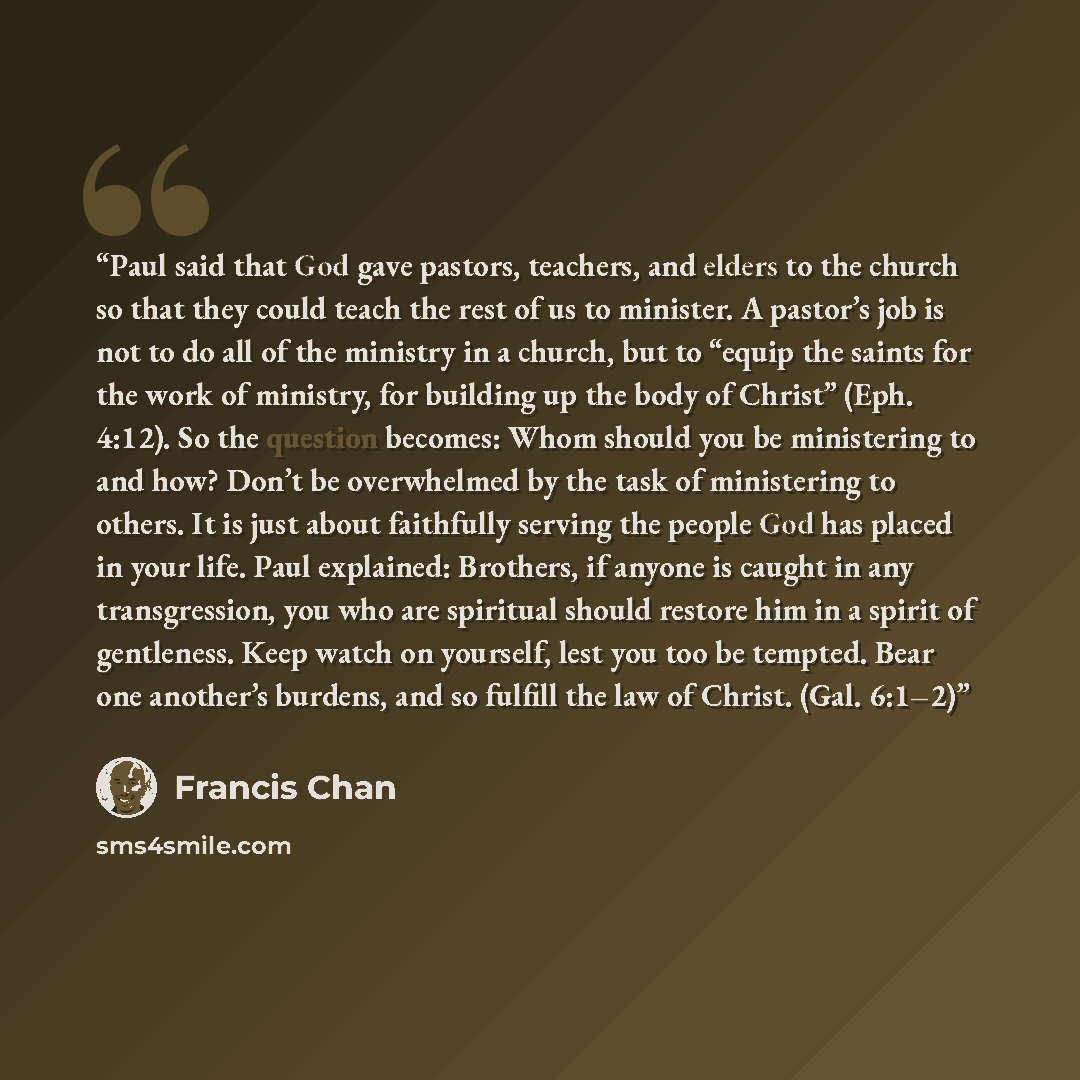 “Paul said that God gave pastors, teachers, and elders to the church so that they could teach the rest of us to minister. A pastor’s job is not to do all of the ministry in a church, but to “equip the saints for the work of ministry, for building up the body of Christ” (Eph. 4:12). So the question…” quote by Francis Chan