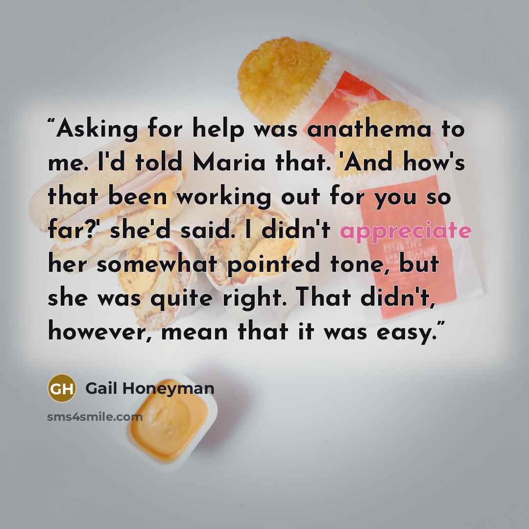 “Asking for help was anathema to me. I'd told Maria that. 'And how's that been working out for you so far?' she'd said. I didn't appreciate her somewhat pointed tone, but she was quite right. That didn't, however, mean that it was easy.” quote by Gail Honeyman
