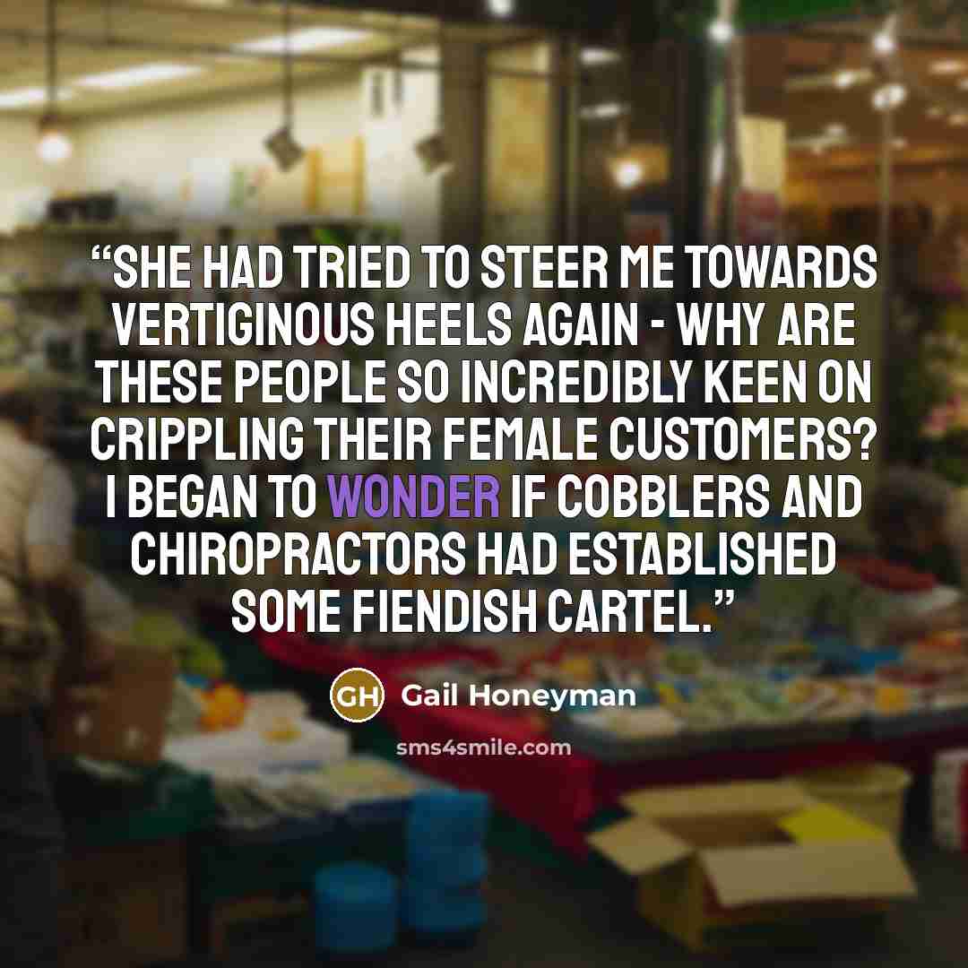 “She had tried to steer me towards vertiginous heels again - why are these people so incredibly keen on crippling their female customers? I began to wonder if cobblers and chiropractors had established some fiendish cartel.” quote by Gail Honeyman