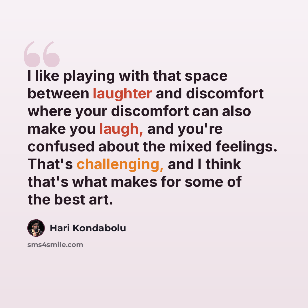 “I like playing with that space between laughter and discomfort where your discomfort can also make you laugh, and you're confused about the mixed feelings. That's challenging, and I think that's what makes for some of the best art.” quote by Hari Kondabolu
