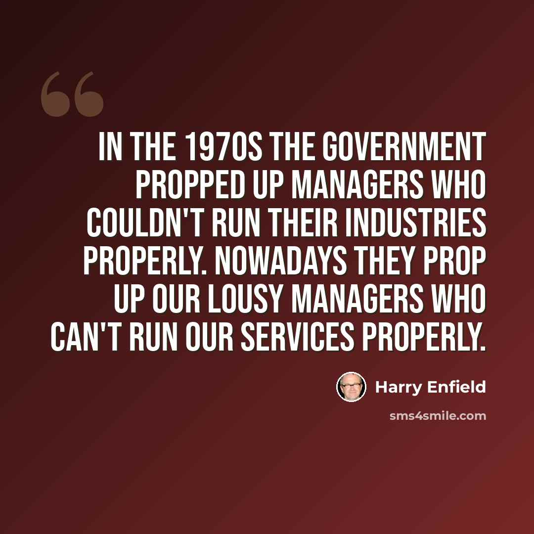“In the 1970s the government propped up managers who couldn't run their industries properly. Nowadays they prop up our lousy managers who can't run our services properly.” quote by Harry Enfield