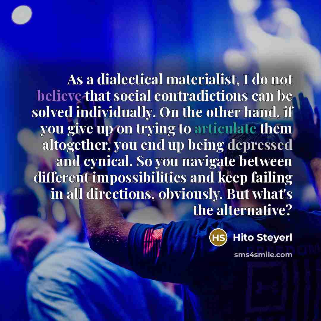 “As a dialectical materialist, I do not believe that social contradictions can be solved individually. On the other hand, if you give up on trying to articulate them altogether, you end up being depressed and cynical. So you navigate between different impossibilities and keep failing in all…” quote by Hito Steyerl