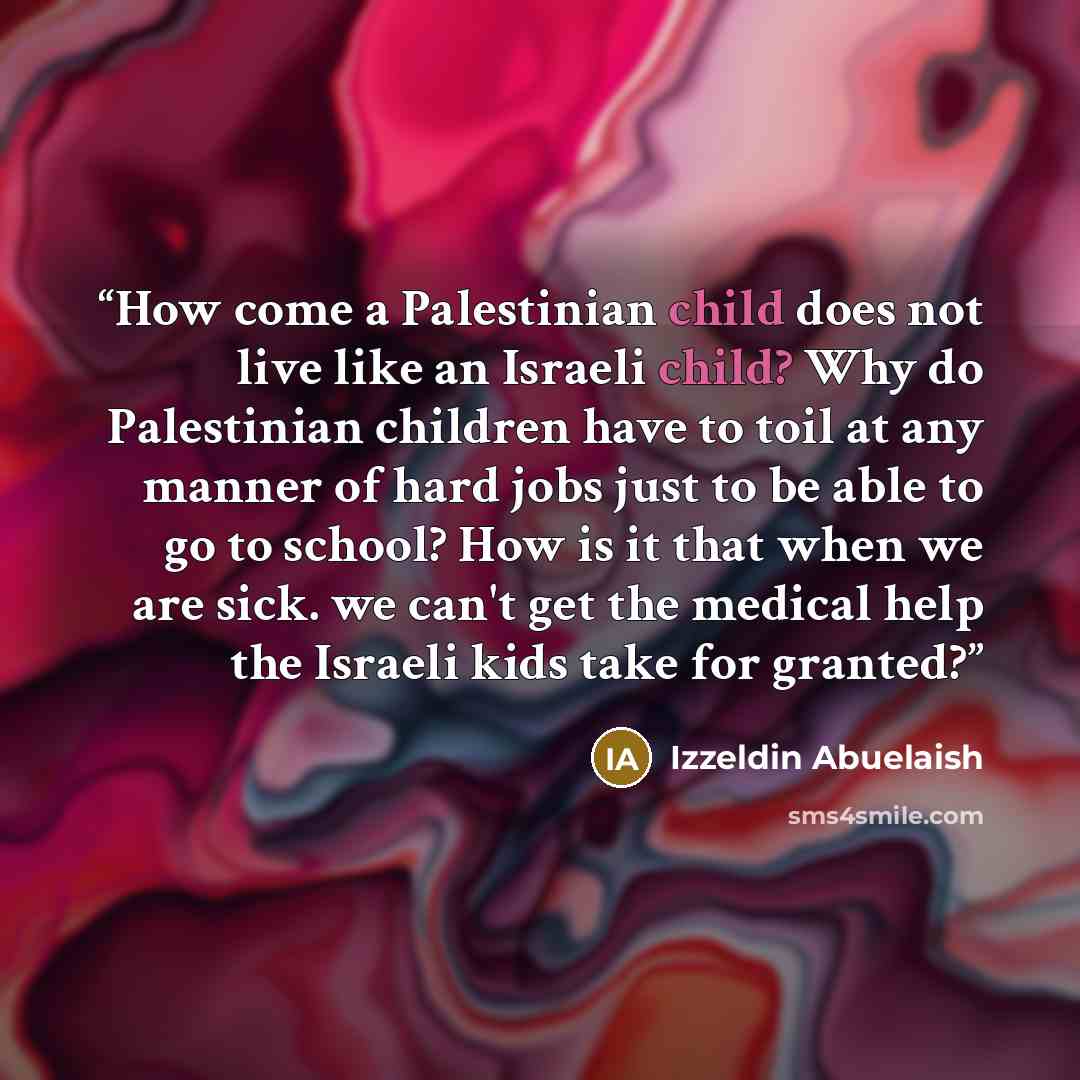 “How come a Palestinian child does not live like an Israeli child? Why do Palestinian children have to toil at any manner of hard jobs just to be able to go to school? How is it that when we are sick. we can't get the medical help the Israeli kids take for granted?” quote by Izzeldin Abuelaish