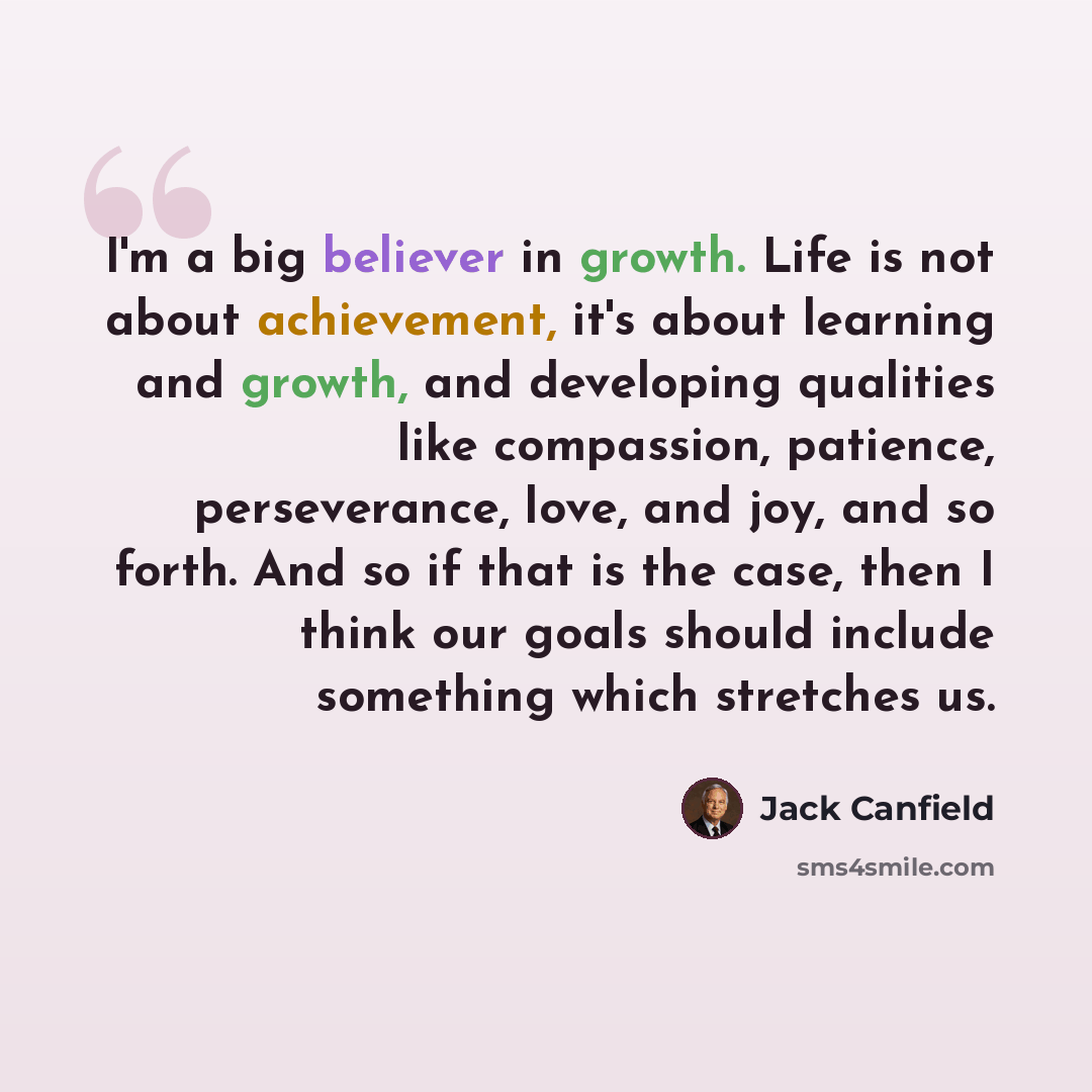 “I'm a big believer in growth. Life is not about achievement, it's about learning and growth, and developing qualities like compassion, patience, perseverance, love, and joy, and so forth. And so if that is the case, then I think our goals should include something which stretches us.” quote by Jack Canfield