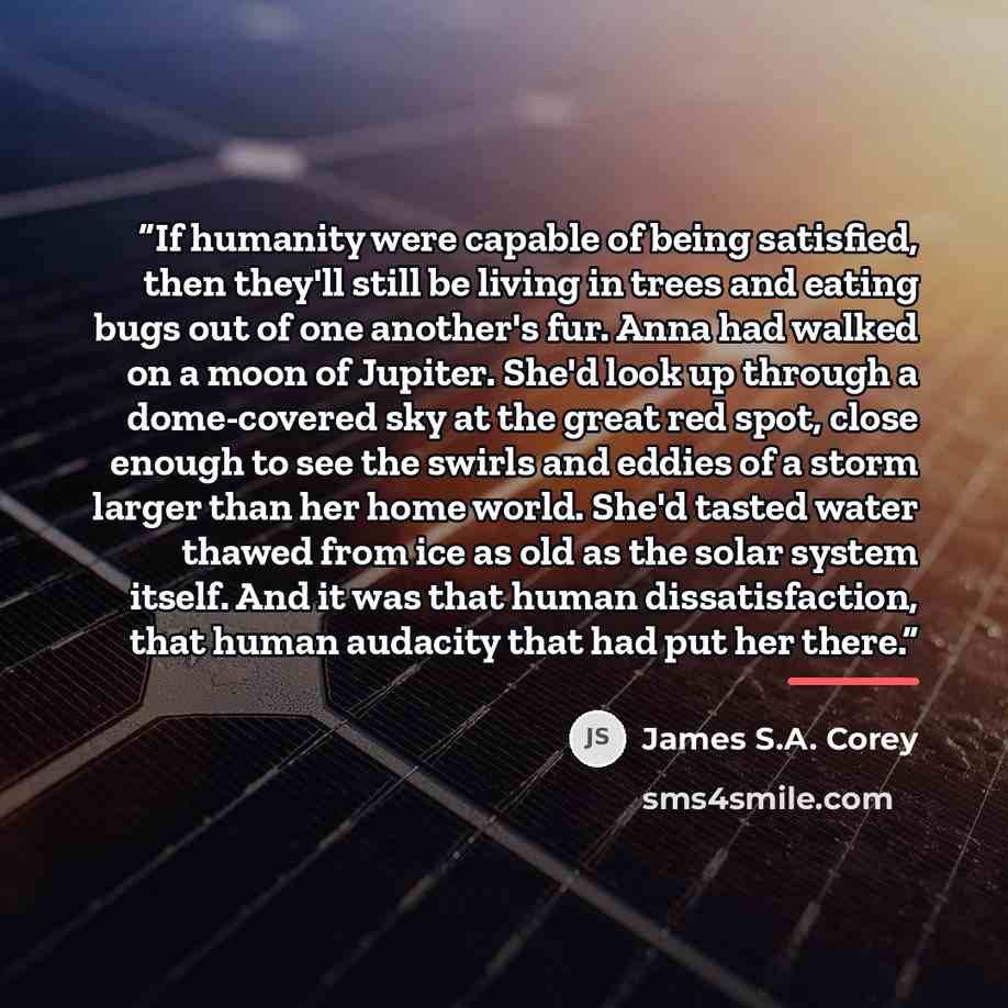 “If humanity were capable of being satisfied, then they'll still be living in trees and eating bugs out of one another's fur. Anna had walked on a moon of Jupiter. She'd look up through a dome-covered sky at the great red spot, close enough to see the swirls and eddies of a storm larger than her…” quote by James S.A. Corey