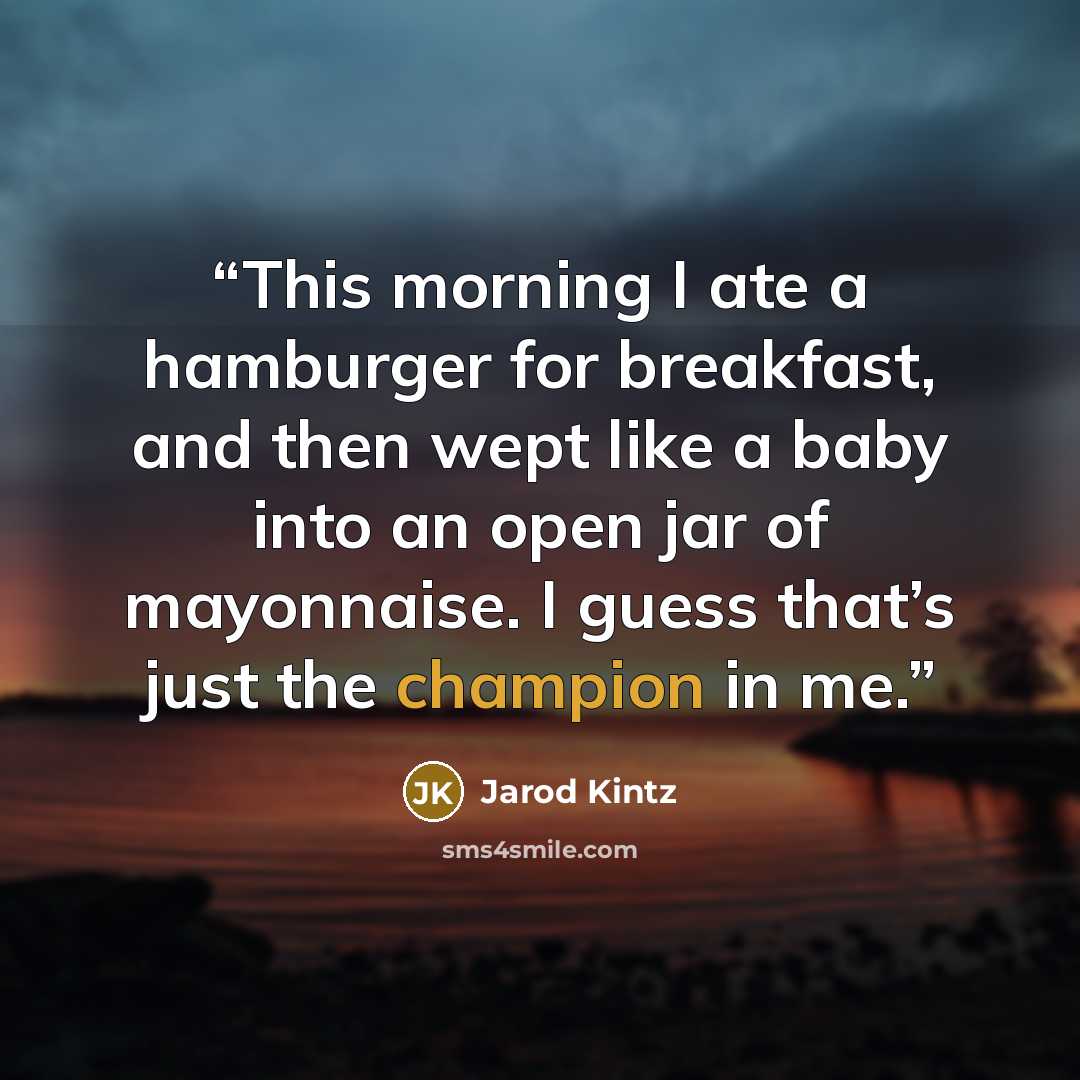 “This morning I ate a hamburger for breakfast, and then wept like a baby into an open jar of mayonnaise. I guess that’s just the champion in me.” quote by Jarod Kintz