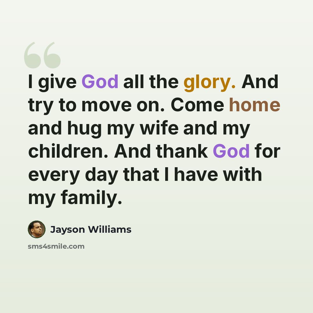 “I give God all the glory. And try to move on. Come home and hug my wife and my children. And thank God for every day that I have with my family.” quote by Jayson Williams