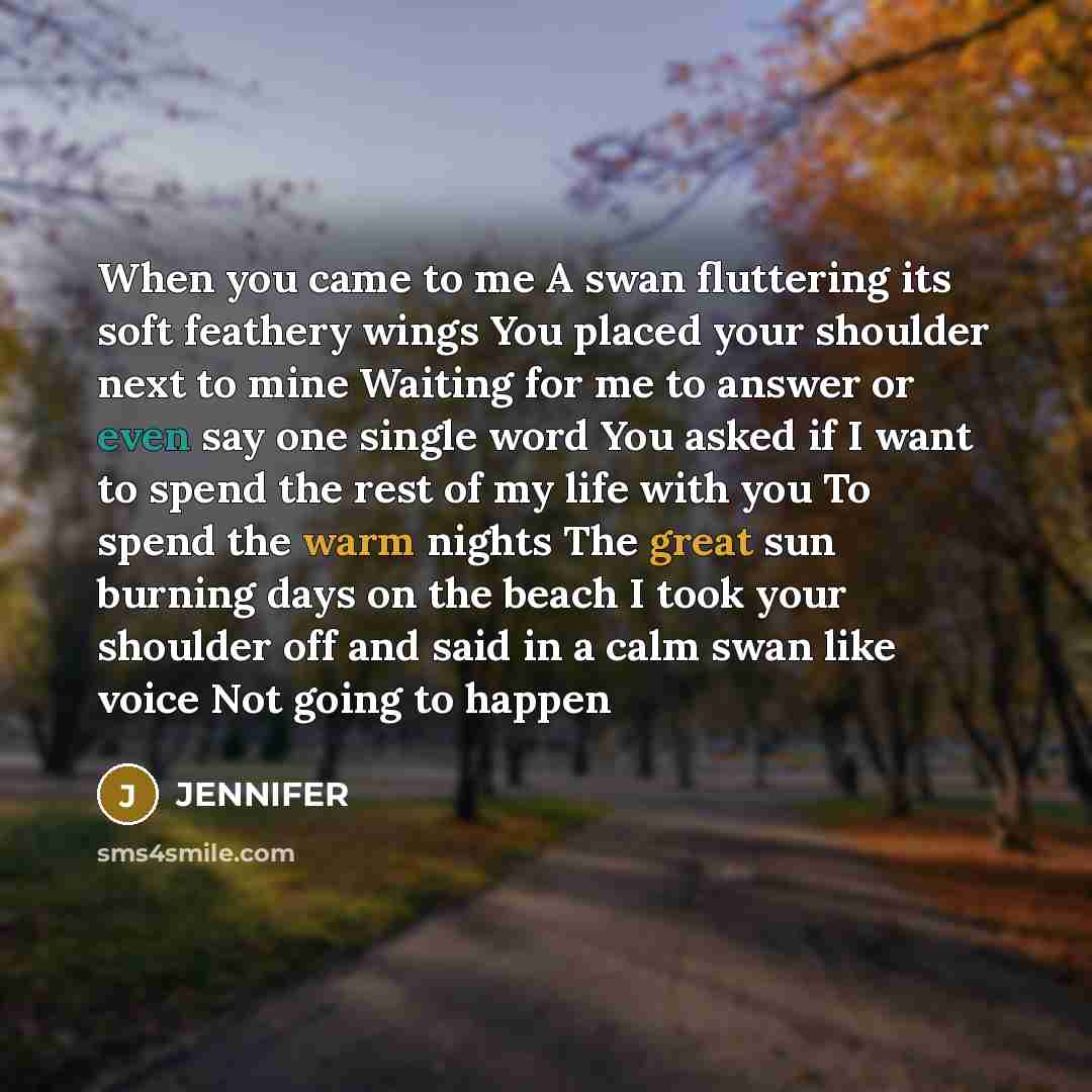 “When you came to me A swan fluttering its soft feathery wings You placed your shoulder next to mine Waiting for me to answer or even say one single word You asked if I want to spend the rest of my life with you To spend the warm nights The great sun burning days on the beach I took your shoulder…” quote by Jennifer