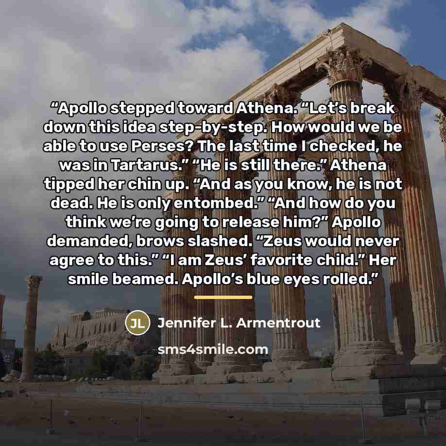“Apollo stepped toward Athena. “Let’s break down this idea step-by-step. How would we be able to use Perses? The last time I checked, he was in Tartarus.” “He is still there.” Athena tipped her chin up. “And as you know, he is not dead. He is only entombed.” “And how do you think we’re going to…” quote by Jennifer L. Armentrout
