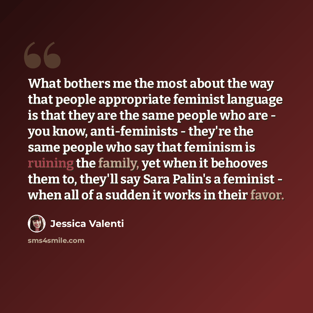 “What bothers me the most about the way that people appropriate feminist language is that they are the same people who are - you know, anti-feminists - they're the same people who say that feminism is ruining the family, yet when it behooves them to, they'll say Sara Palin's a feminist - when all…” quote by Jessica Valenti