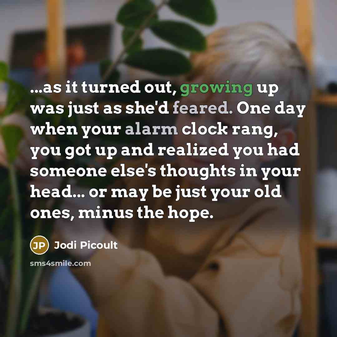 “...as it turned out, growing up was just as she'd feared. One day when your alarm clock rang, you got up and realized you had someone else's thoughts in your head... or may be just your old ones, minus the hope.” quote by Jodi Picoult