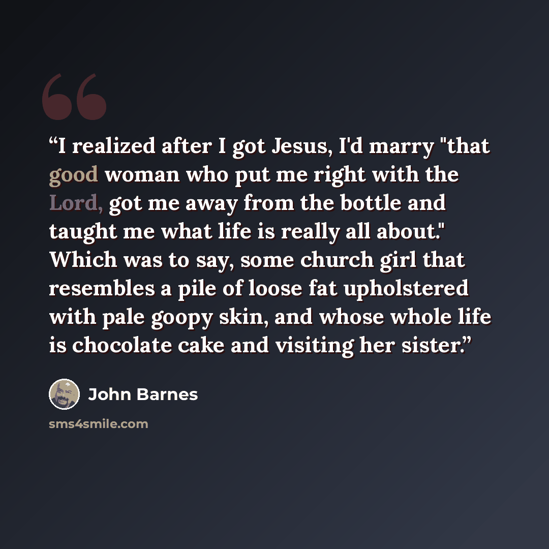 “I realized after I got Jesus, I'd marry "that good woman who put me right with the Lord, got me away from the bottle and taught me what life is really all about." Which was to say, some church girl that resembles a pile of loose fat upholstered with pale goopy skin, and whose whole life is…” quote by John Barnes