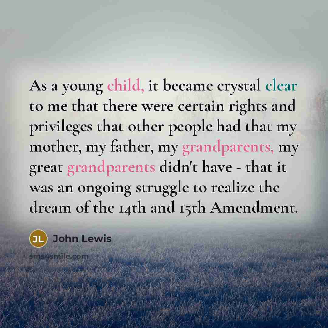 “As a young child, it became crystal clear to me that there were certain rights and privileges that other people had that my mother, my father, my grandparents, my great grandparents didn't have - that it was an ongoing struggle to realize the dream of the 14th and 15th Amendment.” quote by John Lewis