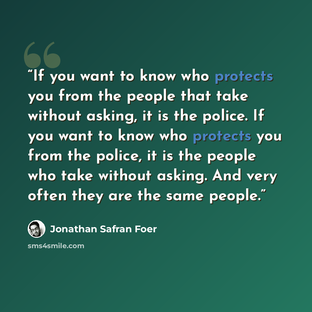 “If you want to know who protects you from the people that take without asking, it is the police. If you want to know who protects you from the police, it is the people who take without asking. And very often they are the same people.” quote by Jonathan Safran Foer