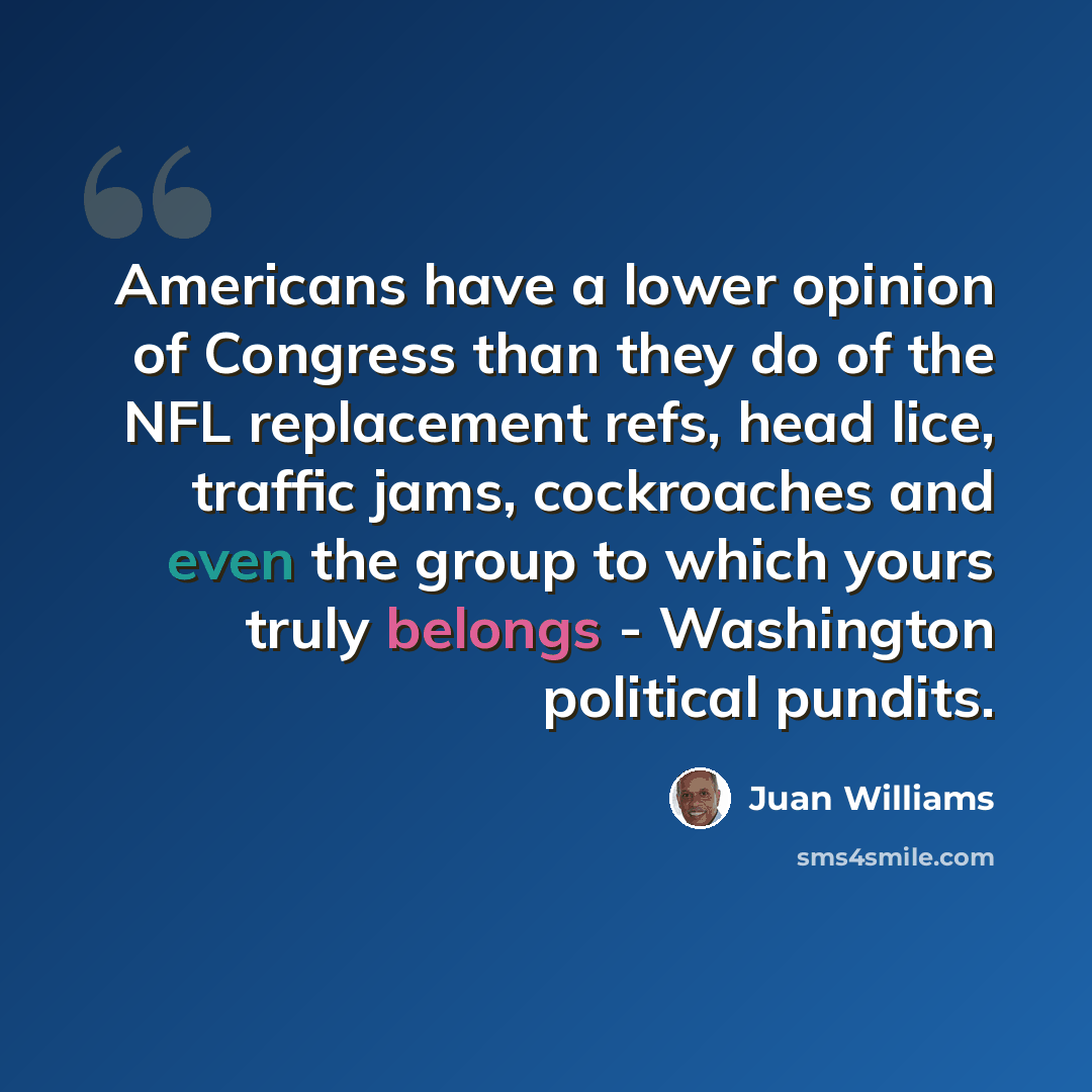 “Americans have a lower opinion of Congress than they do of the NFL replacement refs, head lice, traffic jams, cockroaches and even the group to which yours truly belongs - Washington political pundits.” quote by Juan Williams