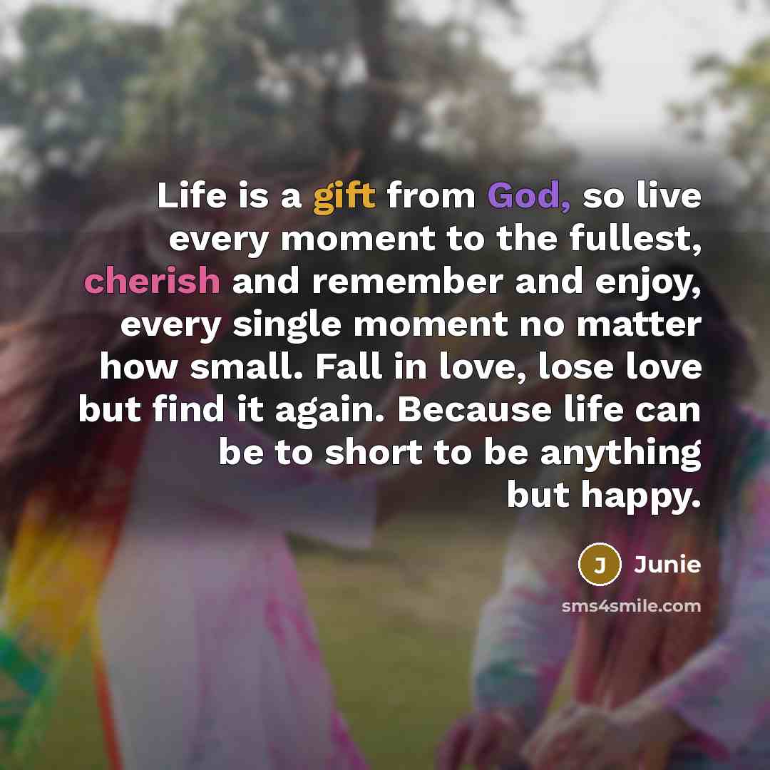 “Life is a gift from God, so live every moment to the fullest, cherish and remember and enjoy, every single moment no matter how small. Fall in love, lose love but find it again. Because life can be to short to be anything but happy.” quote by Junie