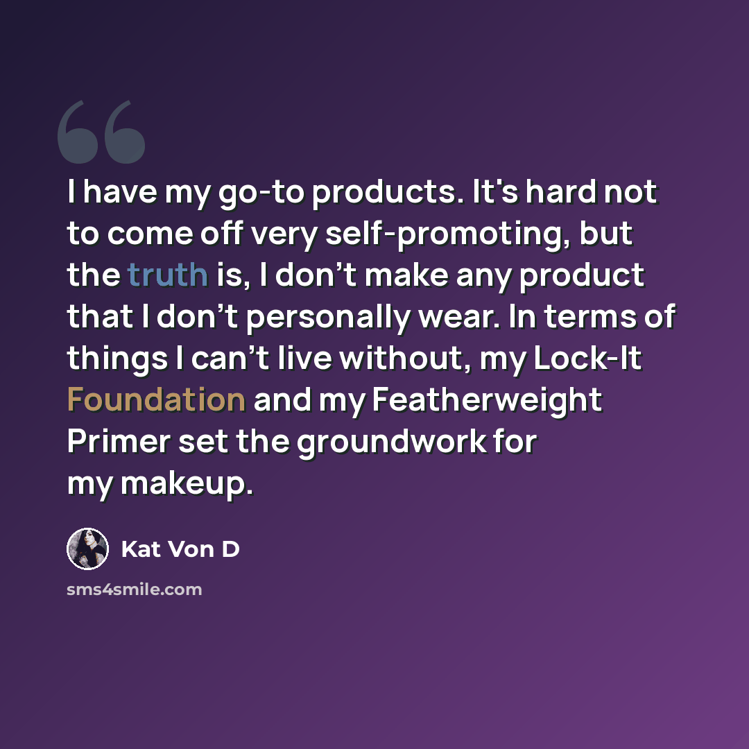 “I have my go-to products. It's hard not to come off very self-promoting, but the truth is, I don't make any product that I don't personally wear. In terms of things I can't live without, my Lock-It Foundation and my Featherweight Primer set the groundwork for my makeup.” quote by Kat Von D